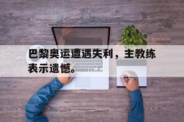 半岛体育官方网站-巴黎奥运遭遇失利，主教练表示遗憾。