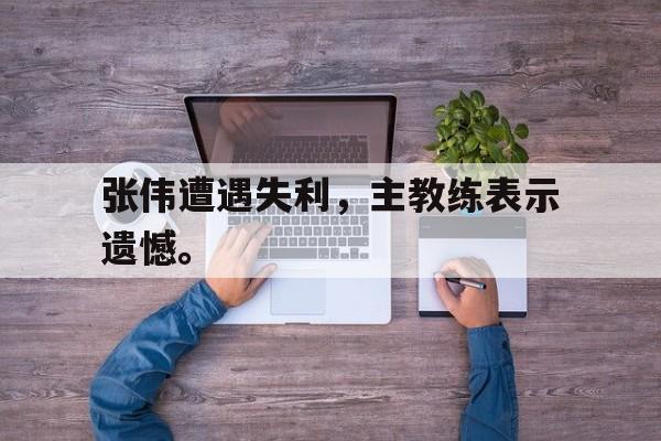 半岛体育官方网站-张伟遭遇失利，主教练表示遗憾。