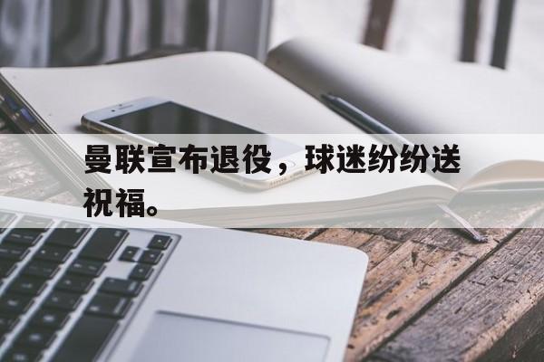 半岛体育APP-曼联宣布退役，球迷纷纷送祝福。
