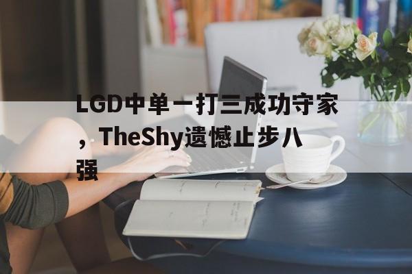 半岛体育APP-LGD中单一打三成功守家，TheShy遗憾止步八强