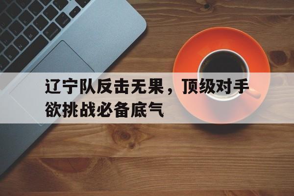 半岛体育-辽宁队反击无果，顶级对手欲挑战必备底气