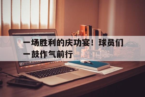 半岛体育官方网站-一场胜利的庆功宴！球员们一鼓作气前行